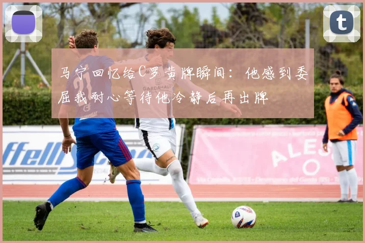马宁回忆给C罗黄牌瞬间：他感到委屈我耐心等待他冷静后再出牌