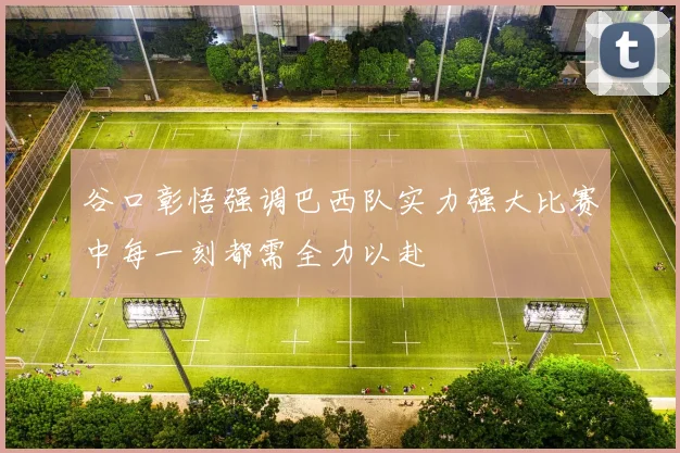 谷口彰悟强调巴西队实力强大比赛中每一刻都需全力以赴
