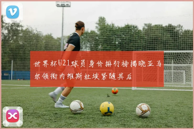 世界杯U21球员身价排行榜揭晓亚马尔领衔内维斯杜埃紧随其后
