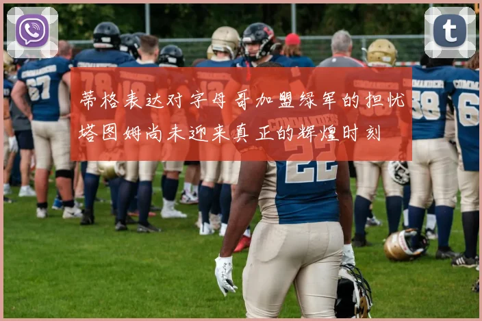 蒂格表达对字母哥加盟绿军的担忧塔图姆尚未迎来真正的辉煌时刻
