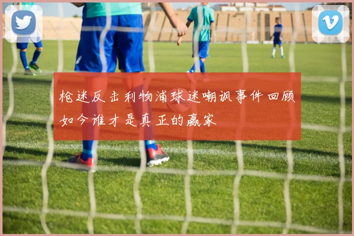 枪迷反击利物浦球迷嘲讽事件回顾如今谁才是真正的赢家