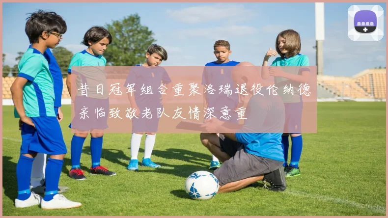 昔日冠军组合重聚洛瑞退役伦纳德亲临致敬老队友情深意重