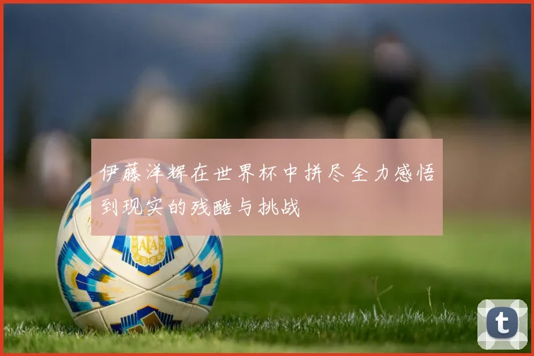 伊藤洋辉在世界杯中拼尽全力感悟到现实的残酷与挑战