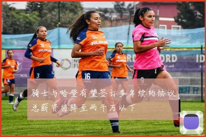 骑士与哈登有望签订多年续约协议总薪资将降至两千万以下