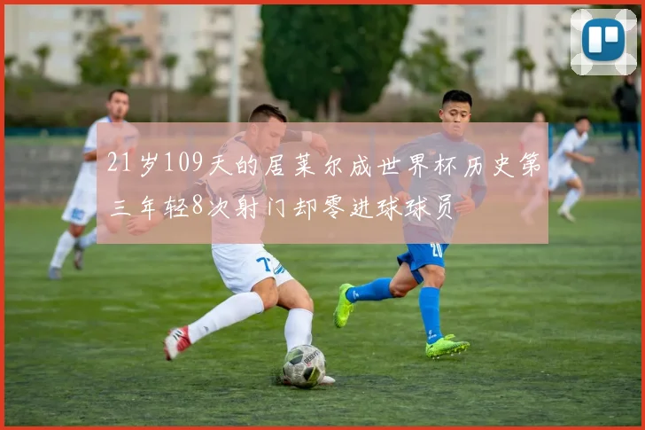 21岁109天的居莱尔成世界杯历史第三年轻8次射门却零进球球员