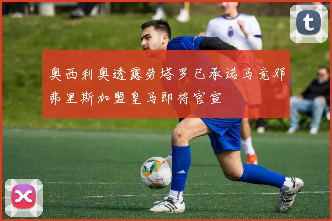 奥西利奥透露劳塔罗已承诺马竞邓弗里斯加盟皇马即将官宣