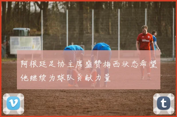 阿根廷足协主席盛赞梅西状态希望他继续为球队贡献力量