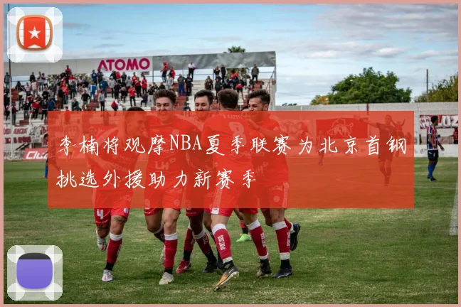 李楠将观摩NBA夏季联赛为北京首钢挑选外援助力新赛季