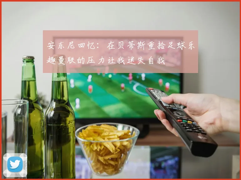 安东尼回忆：在贝蒂斯重拾足球乐趣曼联的压力让我迷失自我